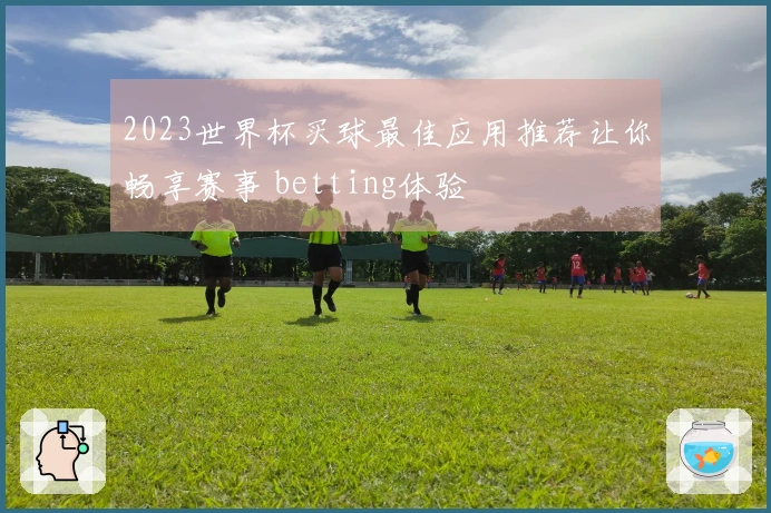 2023世界杯买球最佳应用推荐让你畅享赛事 betting体验