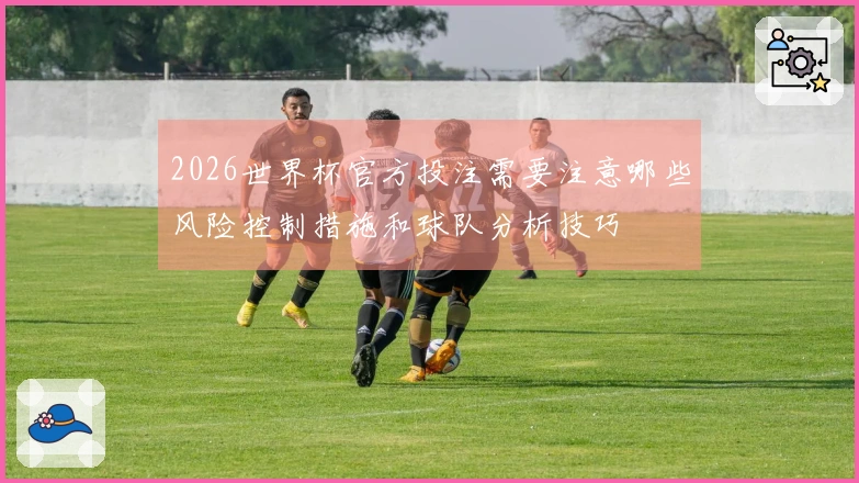 2026世界杯官方投注需要注意哪些风险控制措施和球队分析技巧