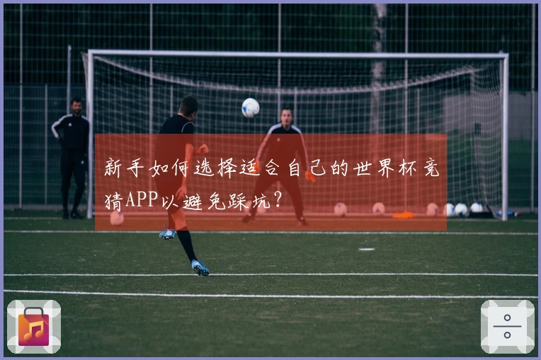新手如何选择适合自己的世界杯竞猜APP以避免踩坑？