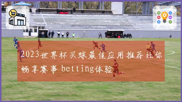 2023世界杯买球最佳应用推荐让你畅享赛事 betting体验