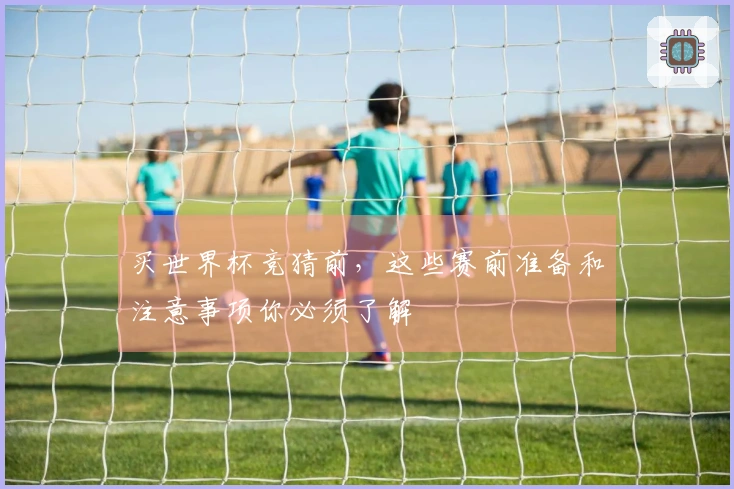 买世界杯竞猜前，这些赛前准备和注意事项你必须了解